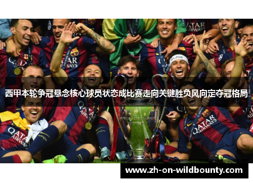 西甲本轮争冠悬念核心球员状态成比赛走向关键胜负风向定夺冠格局