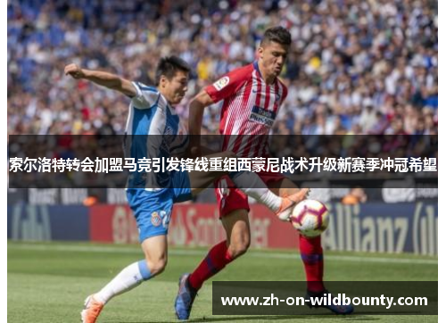 索尔洛特转会加盟马竞引发锋线重组西蒙尼战术升级新赛季冲冠希望