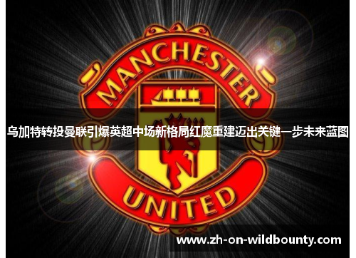 乌加特转投曼联引爆英超中场新格局红魔重建迈出关键一步未来蓝图 乌加特转投曼联引爆英超中场新格局红魔重建迈出关键一步未来蓝图